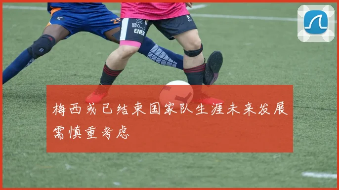 梅西或已结束国家队生涯未来发展需慎重考虑